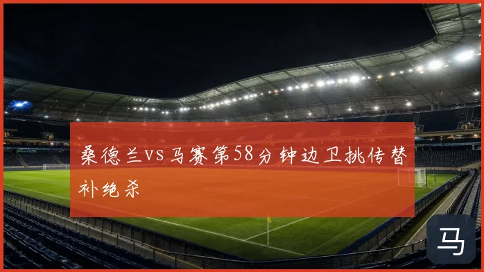 桑德兰vs马赛第58分钟边卫挑传替补绝杀
